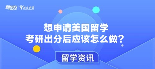 想申请美国留学 考研出分后应该怎么做？